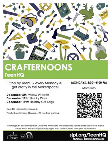 CRAFTERNOONS TeenHQ Stop by TeenHQ every Monday & get crafty in the Makerspace! December 5th: Willow Wreaths December 12th: Shrinky Dinks December 19th: Holiday Gift Bags Free. No registration required. ParkSJ: Fourth Street Garage -90 min free parking MONDAYS, 3:30-5:00 PM To arrange an accommodation under the Americans with Disabilities Act for library-sponsored events please email Accessibility@sjlibrary.org at least three business days prior to the event. sjpl.org/TeenHQ #SJPLTeens